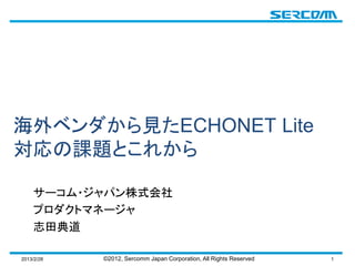 海外ベンダから見たECHONET Lite
対応の課題とこれから

    サーコム・ジャパン株式会社
    プロダクトマネージャ
    志田典道

2013/2/28   ©2012, Sercomm Japan Corporation, All Rights Reserved   1
 