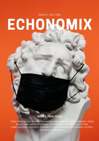 ECHONOMIX
ISSUE 01 / JULY 2020
INSIDE THIS ISSUE
CRISIS: TAKING A LOOK AT FAMILY BUSINESSES , INDIVIDUALS, & THE GOVERNMENT/ FOCUS
ON: NATIONAL AND INTERNATIONAL RELATIONS/CALL TO ACTION: BOYCOTTING
CHINA/HISTORICAL ACCOUNTS: HYPERINFLATION IN ZIMBABWE AND GERMANY/THE OPEC
1973 CRISIS/"DEAR MONEY"
 