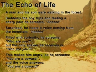 The Echo of LifeThe Echo of Life
A man and his son were walking in the forest.A man and his son were walking in the forest.
Suddenly the boy trips and feeling aSuddenly the boy trips and feeling a
sharp pain he screams, “Ahhhh!”sharp pain he screams, “Ahhhh!”
Surprised, he hears a voice coming fromSurprised, he hears a voice coming from
the mountain,the mountain, “Ahhhh!”“Ahhhh!”
Filled with curiosity, he screams:Filled with curiosity, he screams:
“Who are you?”,“Who are you?”,
but the only answer he receives is:but the only answer he receives is:
“Who are you?”“Who are you?”
This makes him angry, so he screams:This makes him angry, so he screams:
“You are a coward!”,“You are a coward!”,
and the voice answers:and the voice answers:
“You are a coward!”“You are a coward!”
 