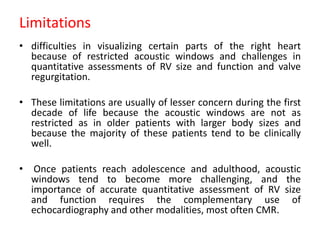 Limitations
• difficulties in visualizing certain parts of the right heart
because of restricted acoustic windows and challenges in
quantitative assessments of RV size and function and valve
regurgitation.
• These limitations are usually of lesser concern during the first
decade of life because the acoustic windows are not as
restricted as in older patients with larger body sizes and
because the majority of these patients tend to be clinically
well.
• Once patients reach adolescence and adulthood, acoustic
windows tend to become more challenging, and the
importance of accurate quantitative assessment of RV size
and function requires the complementary use of
echocardiography and other modalities, most often CMR.
 