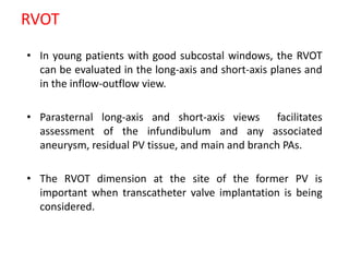 RVOT
• In young patients with good subcostal windows, the RVOT
can be evaluated in the long-axis and short-axis planes and
in the inflow-outflow view.
• Parasternal long-axis and short-axis views facilitates
assessment of the infundibulum and any associated
aneurysm, residual PV tissue, and main and branch PAs.
• The RVOT dimension at the site of the former PV is
important when transcatheter valve implantation is being
considered.
 