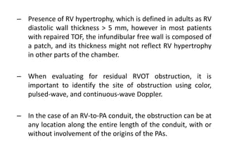 – Presence of RV hypertrophy, which is defined in adults as RV
diastolic wall thickness > 5 mm, however in most patients
with repaired TOF, the infundibular free wall is composed of
a patch, and its thickness might not reflect RV hypertrophy
in other parts of the chamber.
– When evaluating for residual RVOT obstruction, it is
important to identify the site of obstruction using color,
pulsed-wave, and continuous-wave Doppler.
– In the case of an RV-to-PA conduit, the obstruction can be at
any location along the entire length of the conduit, with or
without involvement of the origins of the PAs.
 
