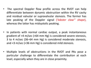 • The spectral Doppler flow profile across the RVOT can help
differentiate between dynamic obstruction within the RV cavity
and residual valvular or supravalvular stenosis. The former has
late peaking of the Doppler signal (‘lobster claw’’ shape),
whereas the latter has midsystolic peaking.
• In patients with normal cardiac output, a peak instantaneous
gradient of >4 m/sec (>64 mm Hg) is considered severe stenosis,
3 to 4 m/sec (36–64 mm Hg) is considered moderate stenosis,
and <3 m/sec (<36 mm Hg) is considered mild stenosis.
• Multiple levels of obstructions in the RVOT and PAs pose a
particular challenge to differentiate the contribution at each
level, especially when they are in close proximity.
 