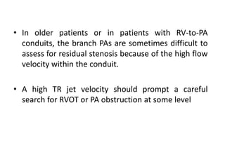 • In older patients or in patients with RV-to-PA
conduits, the branch PAs are sometimes difficult to
assess for residual stenosis because of the high flow
velocity within the conduit.
• A high TR jet velocity should prompt a careful
search for RVOT or PA obstruction at some level
 