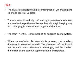 PAs
• The PAs are evaluated using a combination of 2D imaging and
color and spectral Doppler.
• The suprasternal and high left and right parasternal windows
are used to image the mediastinal PAs, although imaging may
be challenging in patients with larger body habitus.
• The main PA (MPA) is measured at its midpoint during systole.
• When supravalvular PA stenosis is present, the smallest
diameter is measured as well. The diameters of the branch
PAs are measured at the level of the origin, and the smallest
dimension of any stenotic segment should be reported.
 