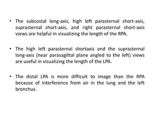 • The subcostal long-axis, high left parasternal short-axis,
suprasternal short-axis, and right parasternal short-axis
views are helpful in visualizing the length of the RPA.
• The high left parasternal shortaxis and the suprasternal
long-axis (near parasagittal plane angled to the left) views
are useful in visualizing the length of the LPA.
• The distal LPA is more difficult to image than the RPA
because of interference from air in the lung and the left
bronchus.
 