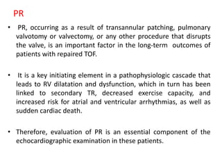 PR
• PR, occurring as a result of transannular patching, pulmonary
valvotomy or valvectomy, or any other procedure that disrupts
the valve, is an important factor in the long-term outcomes of
patients with repaired TOF.
• It is a key initiating element in a pathophysiologic cascade that
leads to RV dilatation and dysfunction, which in turn has been
linked to secondary TR, decreased exercise capacity, and
increased risk for atrial and ventricular arrhythmias, as well as
sudden cardiac death.
• Therefore, evaluation of PR is an essential component of the
echocardiographic examination in these patients.
 