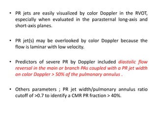 • PR jets are easily visualized by color Doppler in the RVOT,
especially when evaluated in the parasternal long-axis and
short-axis planes.
• PR jet(s) may be overlooked by color Doppler because the
flow is laminar with low velocity.
• Predictors of severe PR by Doppler included diastolic flow
reversal in the main or branch PAs coupled with a PR jet width
on color Doppler > 50% of the pulmonary annulus .
• Others parameters ; PR jet width/pulmonary annulus ratio
cutoff of >0.7 to identify a CMR PR fraction > 40%.
 