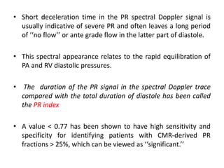 • Short deceleration time in the PR spectral Doppler signal is
usually indicative of severe PR and often leaves a long period
of ‘‘no flow’’ or ante grade flow in the latter part of diastole.
• This spectral appearance relates to the rapid equilibration of
PA and RV diastolic pressures.
• The duration of the PR signal in the spectral Doppler trace
compared with the total duration of diastole has been called
the PR index
• A value < 0.77 has been shown to have high sensitivity and
specificity for identifying patients with CMR-derived PR
fractions > 25%, which can be viewed as ‘‘significant.’’
 