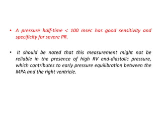 • A pressure half-time < 100 msec has good sensitivity and
specificity for severe PR.
• It should be noted that this measurement might not be
reliable in the presence of high RV end-diastolic pressure,
which contributes to early pressure equilibration between the
MPA and the right ventricle.
 