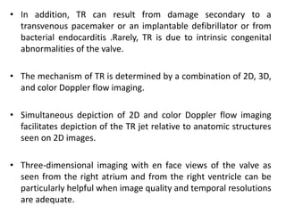 • In addition, TR can result from damage secondary to a
transvenous pacemaker or an implantable defibrillator or from
bacterial endocarditis .Rarely, TR is due to intrinsic congenital
abnormalities of the valve.
• The mechanism of TR is determined by a combination of 2D, 3D,
and color Doppler flow imaging.
• Simultaneous depiction of 2D and color Doppler flow imaging
facilitates depiction of the TR jet relative to anatomic structures
seen on 2D images.
• Three-dimensional imaging with en face views of the valve as
seen from the right atrium and from the right ventricle can be
particularly helpful when image quality and temporal resolutions
are adequate.
 