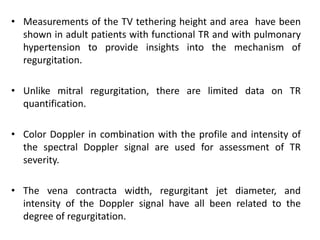 • Measurements of the TV tethering height and area have been
shown in adult patients with functional TR and with pulmonary
hypertension to provide insights into the mechanism of
regurgitation.
• Unlike mitral regurgitation, there are limited data on TR
quantification.
• Color Doppler in combination with the profile and intensity of
the spectral Doppler signal are used for assessment of TR
severity.
• The vena contracta width, regurgitant jet diameter, and
intensity of the Doppler signal have all been related to the
degree of regurgitation.
 