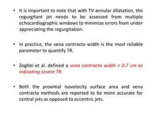 • It is important to note that with TV annular dilatation, the
regurgitant jet needs to be assessed from multiple
echocardiographic windows to minimize errors from under
appreciating the regurgitation.
• In practice, the vena contracta width is the most reliable
parameter to quantify TR.
• Zoghbi et al. defined a vena contracta width > 0.7 cm as
indicating severe TR.
• Both the proximal isovelocity surface area and vena
contracta methods are reported to be more accurate for
central jets as opposed to eccentric jets.
 
