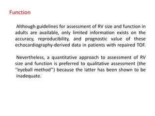 Function
Although guidelines for assessment of RV size and function in
adults are available, only limited information exists on the
accuracy, reproducibility, and prognostic value of these
echocardiography-derived data in patients with repaired TOF.
Nevertheless, a quantitative approach to assessment of RV
size and function is preferred to qualitative assessment (the
‘‘eyeball method’’) because the latter has been shown to be
inadequate.
 