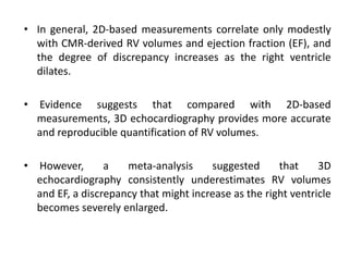 • In general, 2D-based measurements correlate only modestly
with CMR-derived RV volumes and ejection fraction (EF), and
the degree of discrepancy increases as the right ventricle
dilates.
• Evidence suggests that compared with 2D-based
measurements, 3D echocardiography provides more accurate
and reproducible quantification of RV volumes.
• However, a meta-analysis suggested that 3D
echocardiography consistently underestimates RV volumes
and EF, a discrepancy that might increase as the right ventricle
becomes severely enlarged.
 