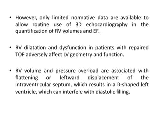 • However, only limited normative data are available to
allow routine use of 3D echocardiography in the
quantification of RV volumes and EF.
• RV dilatation and dysfunction in patients with repaired
TOF adversely affect LV geometry and function.
• RV volume and pressure overload are associated with
flattening or leftward displacement of the
intraventricular septum, which results in a D-shaped left
ventricle, which can interfere with diastolic filling.
 