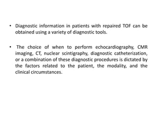 • Diagnostic information in patients with repaired TOF can be
obtained using a variety of diagnostic tools.
• The choice of when to perform echocardiography, CMR
imaging, CT, nuclear scintigraphy, diagnostic catheterization,
or a combination of these diagnostic procedures is dictated by
the factors related to the patient, the modality, and the
clinical circumstances.
 