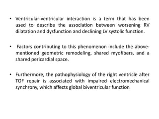 • Ventricular-ventricular interaction is a term that has been
used to describe the association between worsening RV
dilatation and dysfunction and declining LV systolic function.
• Factors contributing to this phenomenon include the above-
mentioned geometric remodeling, shared myofibers, and a
shared pericardial space.
• Furthermore, the pathophysiology of the right ventricle after
TOF repair is associated with impaired electromechanical
synchrony, which affects global biventricular function
 