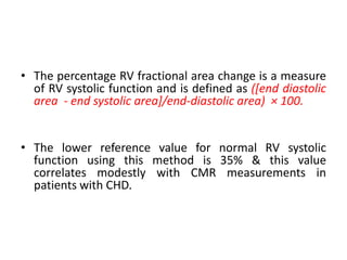 • The percentage RV fractional area change is a measure
of RV systolic function and is defined as ([end diastolic
area - end systolic area]/end-diastolic area) × 100.
• The lower reference value for normal RV systolic
function using this method is 35% & this value
correlates modestly with CMR measurements in
patients with CHD.
 
