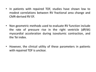 • In patients with repaired TOF, studies have shown low to
modest correlations between RV fractional area change and
CMR-derived RV EF.
• Non geometric methods used to evaluate RV function include
the rate of pressure rise in the right ventricle (dP/dt)
myocardial acceleration during isovolumic contraction, and
the Tei index.
• However, the clinical utility of these parameters in patients
with repaired TOF is unclear.
 