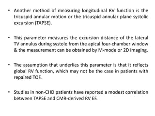 • Another method of measuring longitudinal RV function is the
tricuspid annular motion or the tricuspid annular plane systolic
excursion (TAPSE).
• This parameter measures the excursion distance of the lateral
TV annulus during systole from the apical four-chamber window
& the measurement can be obtained by M-mode or 2D imaging.
• The assumption that underlies this parameter is that it reflects
global RV function, which may not be the case in patients with
repaired TOF.
• Studies in non-CHD patients have reported a modest correlation
between TAPSE and CMR-derived RV EF.
 
