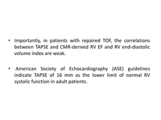 • Importantly, in patients with repaired TOF, the correlations
between TAPSE and CMR-derived RV EF and RV end-diastolic
volume index are weak.
• American Society of Echocardiography (ASE) guidelines
indicate TAPSE of 16 mm as the lower limit of normal RV
systolic function in adult patients.
 