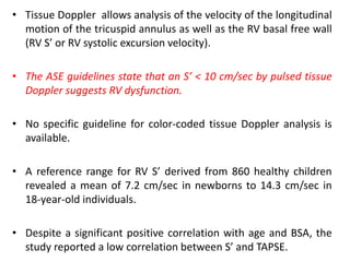 • Tissue Doppler allows analysis of the velocity of the longitudinal
motion of the tricuspid annulus as well as the RV basal free wall
(RV S’ or RV systolic excursion velocity).
• The ASE guidelines state that an S’ < 10 cm/sec by pulsed tissue
Doppler suggests RV dysfunction.
• No specific guideline for color-coded tissue Doppler analysis is
available.
• A reference range for RV S’ derived from 860 healthy children
revealed a mean of 7.2 cm/sec in newborns to 14.3 cm/sec in
18-year-old individuals.
• Despite a significant positive correlation with age and BSA, the
study reported a low correlation between S’ and TAPSE.
 