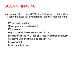 GOALS OF IMAGING
In a patient with repaired TOF, the following is a list of data
should be essential evaluated for optimal management.
• RV size and function
• TR (degree and mechanism)
• RV pressure
• Regional RV wall motion abnormalities
• Evaluation of the RVOT for obstruction and/or aneurysm
• Assessment of the main and branch PAs
• Degree of PR
• LV size and function
 