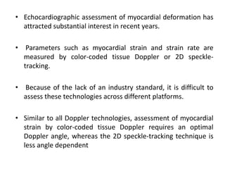 • Echocardiographic assessment of myocardial deformation has
attracted substantial interest in recent years.
• Parameters such as myocardial strain and strain rate are
measured by color-coded tissue Doppler or 2D speckle-
tracking.
• Because of the lack of an industry standard, it is difficult to
assess these technologies across different platforms.
• Similar to all Doppler technologies, assessment of myocardial
strain by color-coded tissue Doppler requires an optimal
Doppler angle, whereas the 2D speckle-tracking technique is
less angle dependent
 