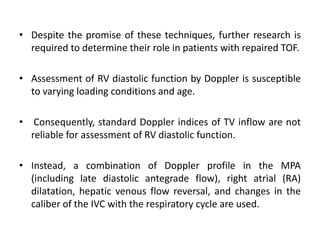 • Despite the promise of these techniques, further research is
required to determine their role in patients with repaired TOF.
• Assessment of RV diastolic function by Doppler is susceptible
to varying loading conditions and age.
• Consequently, standard Doppler indices of TV inflow are not
reliable for assessment of RV diastolic function.
• Instead, a combination of Doppler profile in the MPA
(including late diastolic antegrade flow), right atrial (RA)
dilatation, hepatic venous flow reversal, and changes in the
caliber of the IVC with the respiratory cycle are used.
 