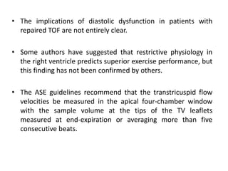 • The implications of diastolic dysfunction in patients with
repaired TOF are not entirely clear.
• Some authors have suggested that restrictive physiology in
the right ventricle predicts superior exercise performance, but
this finding has not been confirmed by others.
• The ASE guidelines recommend that the transtricuspid flow
velocities be measured in the apical four-chamber window
with the sample volume at the tips of the TV leaflets
measured at end-expiration or averaging more than five
consecutive beats.
 