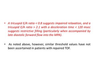 • A tricuspid E/A ratio < 0.8 suggests impaired relaxation, and a
tricuspid E/A ratio > 2.1 with a deceleration time < 120 msec
suggests restrictive filling (particularly when accompanied by
late diastolic forward flow into the MPA).
• As noted above, however, similar threshold values have not
been ascertained in patients with repaired TOF.
 
