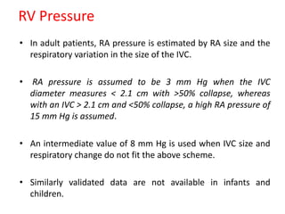 RV Pressure
• In adult patients, RA pressure is estimated by RA size and the
respiratory variation in the size of the IVC.
• RA pressure is assumed to be 3 mm Hg when the IVC
diameter measures < 2.1 cm with >50% collapse, whereas
with an IVC > 2.1 cm and <50% collapse, a high RA pressure of
15 mm Hg is assumed.
• An intermediate value of 8 mm Hg is used when IVC size and
respiratory change do not fit the above scheme.
• Similarly validated data are not available in infants and
children.
 