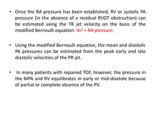 • Once the RA pressure has been established, RV or systolic PA
pressure (in the absence of a residual RVOT obstruction) can
be estimated using the TR jet velocity on the basis of the
modified Bernoulli equation: 4v2 + RA pressure.
• Using the modified Bernoulli equation, the mean and diastolic
PA pressures can be estimated from the peak early and late
diastolic velocities of the PR jet.
• In many patients with repaired TOF, however, the pressure in
the MPA and RV equilibrates in early or mid-diastole because
of partial or complete absence of the PV.
 