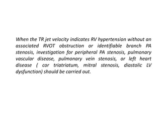 When the TR jet velocity indicates RV hypertension without an
associated RVOT obstruction or identifiable branch PA
stenosis, investigation for peripheral PA stenosis, pulmonary
vascular disease, pulmonary vein stenosis, or left heart
disease ( cor triatriatum, mitral stenosis, diastolic LV
dysfunction) should be carried out.
 