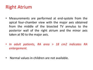 Right Atrium
• Measurements are performed at end-systole from the
apical four-chamber view with the major axis obtained
from the middle of the bisected TV annulus to the
posterior wall of the right atrium and the minor axis
taken at 90 to the major axis.
• In adult patients, RA area > 18 cm2 indicates RA
enlargement.
• Normal values in children are not available.
 