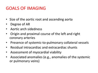 GOALS OF IMAGING
• Size of the aortic root and ascending aorta
• Degree of AR
• Aortic arch sidedness
• Origin and proximal course of the left and right
coronary arteries
• Presence of systemic-to-pulmonary collateral vessels
• Residual intracardiac and extracardiac shunts
• Assessment of myocardial viability
• Associated anomalies (e.g., anomalies of the systemic
or pulmonary veins)
 