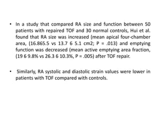 • In a study that compared RA size and function between 50
patients with repaired TOF and 30 normal controls, Hui et al.
found that RA size was increased (mean apical four-chamber
area, (16.865.5 vs 13.7 6 5.1 cm2; P = .013) and emptying
function was decreased (mean active emptying area fraction,
(19 6 9.8% vs 26.3 6 10.3%, P = .005) after TOF repair.
• Similarly, RA systolic and diastolic strain values were lower in
patients with TOF compared with controls.
 