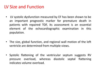 LV Size and Function
• LV systolic dysfunction measured by EF has been shown to be
an important prognostic marker for premature death in
patients with repaired TOF, its assessment is an essential
element of the echocardiographic examination in this
population.
• The size, global function, and regional wall motion of the left
ventricle are determined from multiple views.
• Systolic flattening of the ventricular septum suggests RV
pressure overload, whereas diastolic septal flattening
indicates volume overload.
 