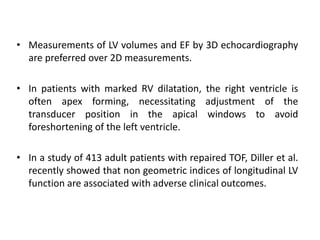 • Measurements of LV volumes and EF by 3D echocardiography
are preferred over 2D measurements.
• In patients with marked RV dilatation, the right ventricle is
often apex forming, necessitating adjustment of the
transducer position in the apical windows to avoid
foreshortening of the left ventricle.
• In a study of 413 adult patients with repaired TOF, Diller et al.
recently showed that non geometric indices of longitudinal LV
function are associated with adverse clinical outcomes.
 