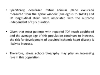 • Specifically, decreased mitral annular plane excursion
measured from the apical window (analogous to TAPSE) and
LV longitudinal strain were associated with the outcome
independent of QRS duration.
• Given that most patients with repaired TOF reach adulthood
and the average age of this population continues to increase,
the risk for development of acquired ischemic heart disease is
likely to increase.
• Therefore, stress echocardiography may play an increasing
role in this population.
 