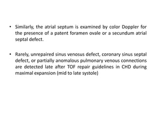 • Similarly, the atrial septum is examined by color Doppler for
the presence of a patent foramen ovale or a secundum atrial
septal defect.
• Rarely, unrepaired sinus venosus defect, coronary sinus septal
defect, or partially anomalous pulmonary venous connections
are detected late after TOF repair guidelines in CHD during
maximal expansion (mid to late systole)
 
