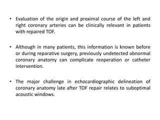 • Evaluation of the origin and proximal course of the left and
right coronary arteries can be clinically relevant in patients
with repaired TOF.
• Although in many patients, this information is known before
or during reparative surgery, previously undetected abnormal
coronary anatomy can complicate reoperation or catheter
intervention.
• The major challenge in echocardiographic delineation of
coronary anatomy late after TOF repair relates to suboptimal
acoustic windows.
 