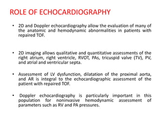 ROLE OF ECHOCARDIOGRAPHY
• 2D and Doppler echocardiography allow the evaluation of many of
the anatomic and hemodynamic abnormalities in patients with
repaired TOF.
• 2D imaging allows qualitative and quantitative assessments of the
right atrium, right ventricle, RVOT, PAs, tricuspid valve (TV), PV,
and atrial and ventricular septa.
• Assessment of LV dysfunction, dilatation of the proximal aorta,
and AR is integral to the echocardiographic assessment of the
patient with repaired TOF.
• Doppler echocardiography is particularly important in this
population for noninvasive hemodynamic assessment of
parameters such as RV and PA pressures.
 