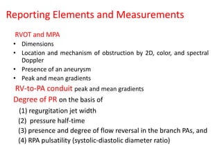 Reporting Elements and Measurements
RVOT and MPA
• Dimensions
• Location and mechanism of obstruction by 2D, color, and spectral
Doppler
• Presence of an aneurysm
• Peak and mean gradients
RV-to-PA conduit peak and mean gradients
Degree of PR on the basis of
(1) regurgitation jet width
(2) pressure half-time
(3) presence and degree of flow reversal in the branch PAs, and
(4) RPA pulsatility (systolic-diastolic diameter ratio)
 