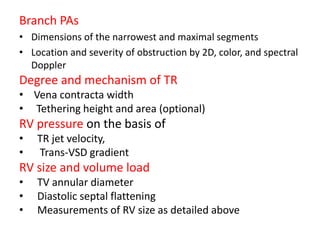 Branch PAs
• Dimensions of the narrowest and maximal segments
• Location and severity of obstruction by 2D, color, and spectral
Doppler
Degree and mechanism of TR
• Vena contracta width
• Tethering height and area (optional)
RV pressure on the basis of
• TR jet velocity,
• Trans-VSD gradient
RV size and volume load
• TV annular diameter
• Diastolic septal flattening
• Measurements of RV size as detailed above
 