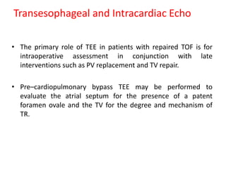 Transesophageal and Intracardiac Echo
• The primary role of TEE in patients with repaired TOF is for
intraoperative assessment in conjunction with late
interventions such as PV replacement and TV repair.
• Pre–cardiopulmonary bypass TEE may be performed to
evaluate the atrial septum for the presence of a patent
foramen ovale and the TV for the degree and mechanism of
TR.
 