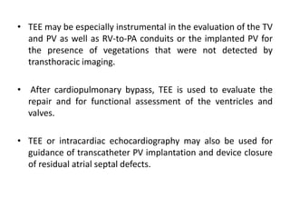 • TEE may be especially instrumental in the evaluation of the TV
and PV as well as RV-to-PA conduits or the implanted PV for
the presence of vegetations that were not detected by
transthoracic imaging.
• After cardiopulmonary bypass, TEE is used to evaluate the
repair and for functional assessment of the ventricles and
valves.
• TEE or intracardiac echocardiography may also be used for
guidance of transcatheter PV implantation and device closure
of residual atrial septal defects.
 
