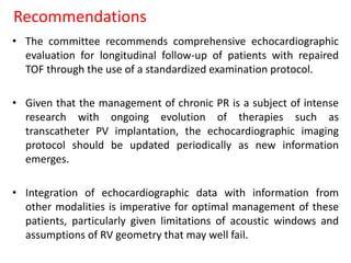 Recommendations
• The committee recommends comprehensive echocardiographic
evaluation for longitudinal follow-up of patients with repaired
TOF through the use of a standardized examination protocol.
• Given that the management of chronic PR is a subject of intense
research with ongoing evolution of therapies such as
transcatheter PV implantation, the echocardiographic imaging
protocol should be updated periodically as new information
emerges.
• Integration of echocardiographic data with information from
other modalities is imperative for optimal management of these
patients, particularly given limitations of acoustic windows and
assumptions of RV geometry that may well fail.
 