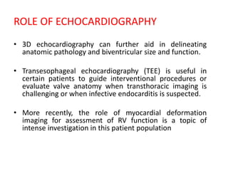 ROLE OF ECHOCARDIOGRAPHY
• 3D echocardiography can further aid in delineating
anatomic pathology and biventricular size and function.
• Transesophageal echocardiography (TEE) is useful in
certain patients to guide interventional procedures or
evaluate valve anatomy when transthoracic imaging is
challenging or when infective endocarditis is suspected.
• More recently, the role of myocardial deformation
imaging for assessment of RV function is a topic of
intense investigation in this patient population
 